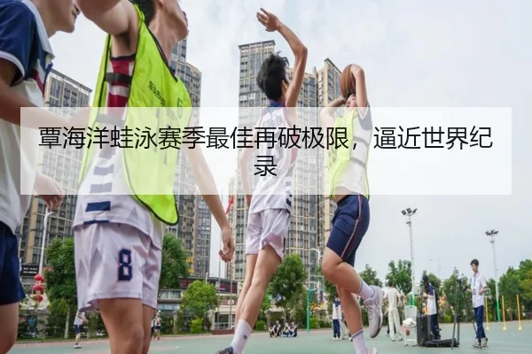 覃海洋蛙泳赛季最佳再破极限，逼近世界纪录