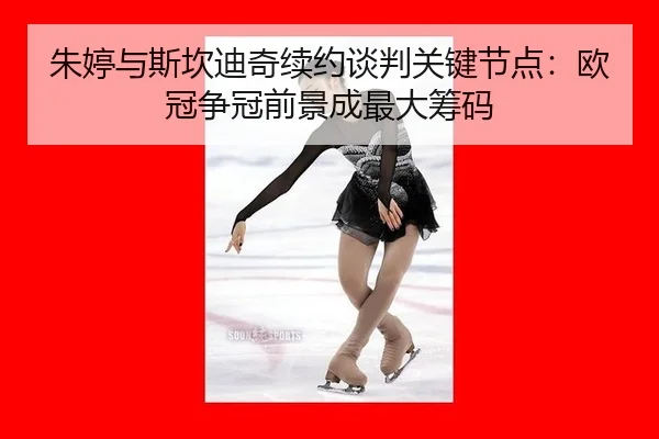 朱婷与斯坎迪奇续约谈判关键节点：欧冠争冠前景成最大筹码